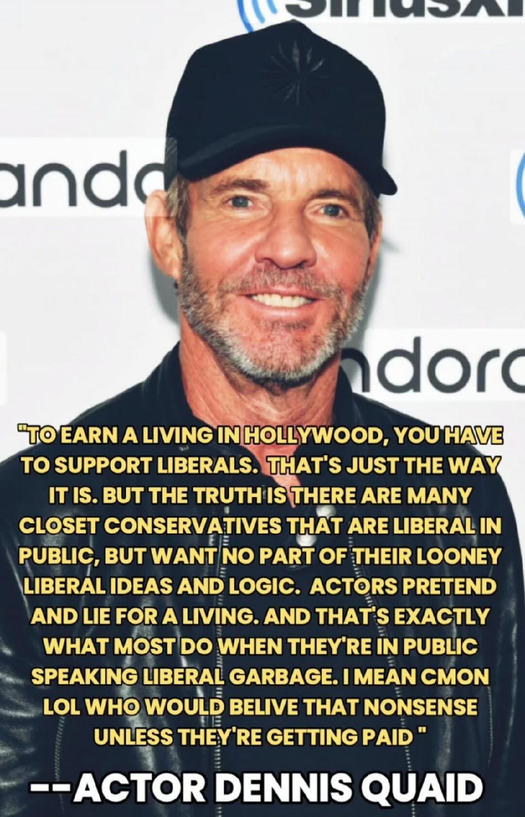 TO EARN A LIVING IN HOLLYWOOD, YOU HAVE TO SUPPORT LIBERALS. THAT'S JUST THE WAY IT IS. BUT THE TRUTH IS THERE ARE MANY CLOSET CONSERVATIVES THAT ARE LIBERAL IN PUBLIC, BUT WANT NO PART OF THEIR LOONEY LIBERAL IDEAS AND LOGIC. ACTORS PRETEND AND LIE FOR A LIVING. AND THAT'S EXACTLY WHAT MOST DO WHEN THEY'RE IN PUBLIC SPEAKING LIBERAL GARBAGE. I MEA
