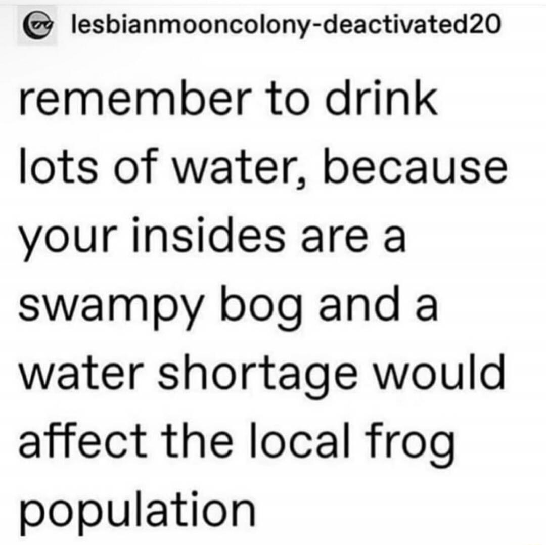 remember to drink lots of water, because your insides are a swampy bog and a water shortage would affect the local frog population