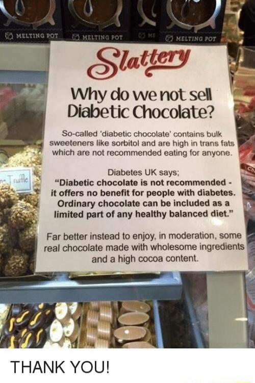Stattery Why do we not sell Diabetic Chocolate So called diabetic chocolate contains bulk sweeteners like sorbitol and are high in trans fats which are not recommended eating for anyone Diabetic chocolate is not recommended it offers no benefit for people with diabetes Ordinary chocolate can be included as a limited part of any healthy balanced diet 8 S Diabetes UK says Far better instead to enjoy