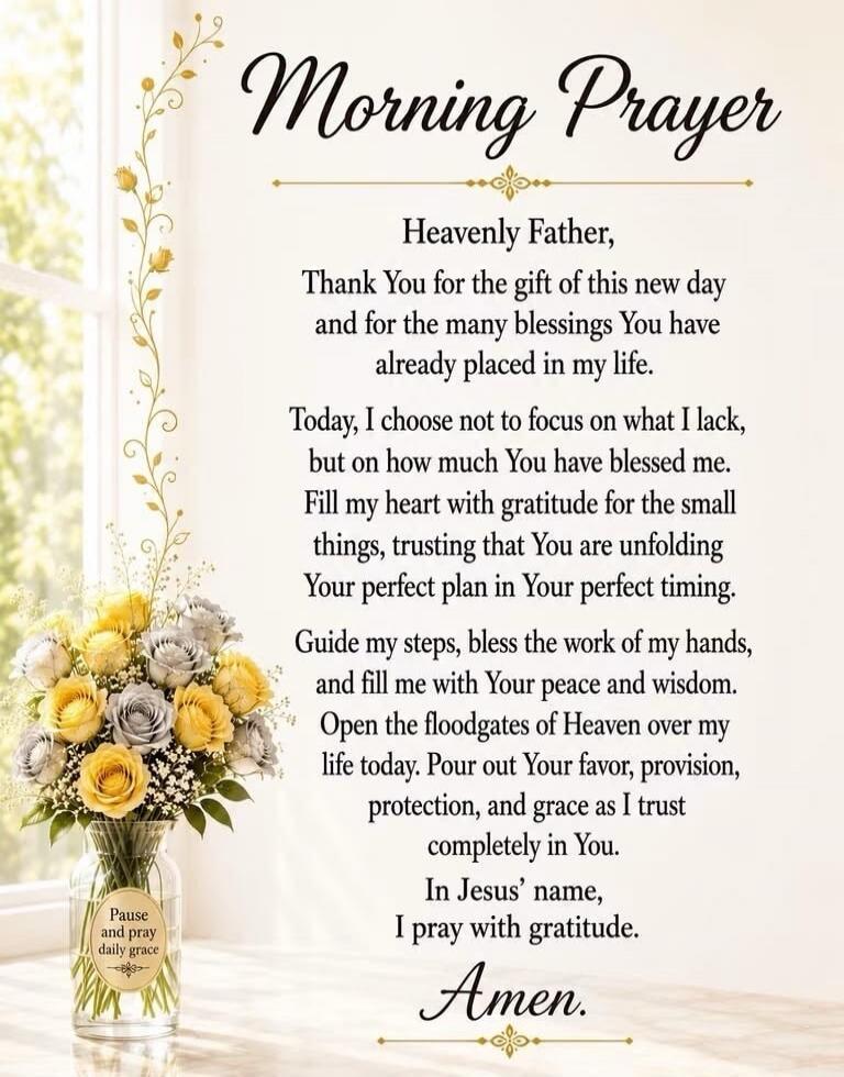 Morning Prayer Heavenly Father, Thank You for the gift of this new day and for the many blessings You have already placed in my life. Today, I choose not to focus on what I lack, but on how much You have blessed me. Fill my heart with gratitude for the small things, trusting that You are unfolding Your perfect plan in Your perfect timing. Guide my 