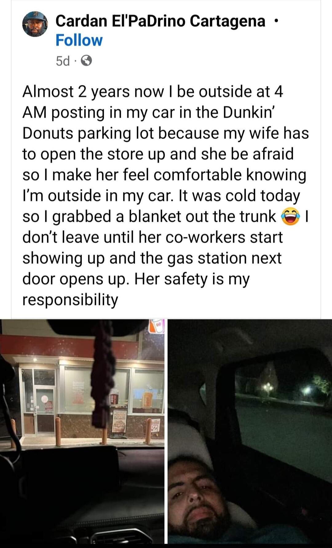 e Cardan EIPaDrino Cartagena Follow 54 Almost 2 years now be outside at 4 AM posting in my car in the Dunkin Donuts parking lot because my wife has to open the store up and she be afraid so make her feel comfortable knowing Im outside in my car It was cold today so grabbed a blanket out the trunk dont leave until her co workers start showing up and the gas station next door opens up Her safety is 