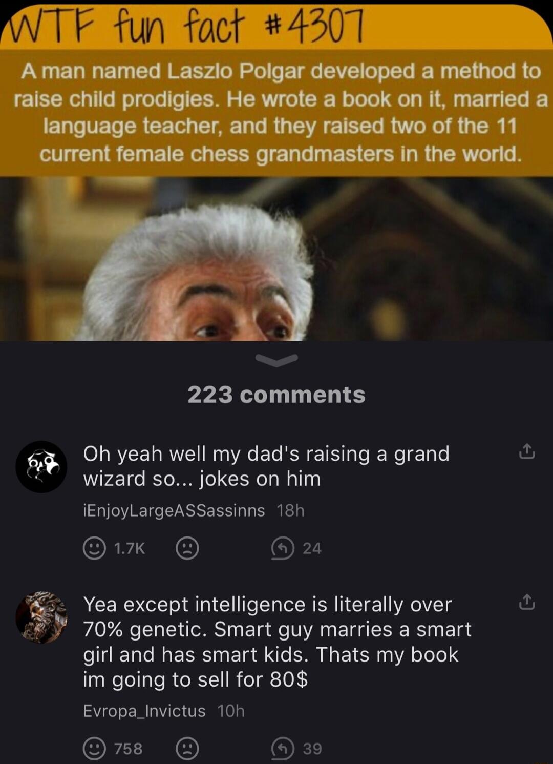 A man named Laszlo Polgar developed a method to raise child prodigies He wrote a book on it married a language teacher and they raised two of the 11 VLS G EIEE EEEG IE LG I ER G R G LR 223 comments o Oh yeah well my dads raising a grand ol at wizard so jokes on him iEnjoyLargeASSassinns 18h 1k o8 Yea except intelligence is literally over 70 genetic Smart guy marries a smart girl and has smart kids