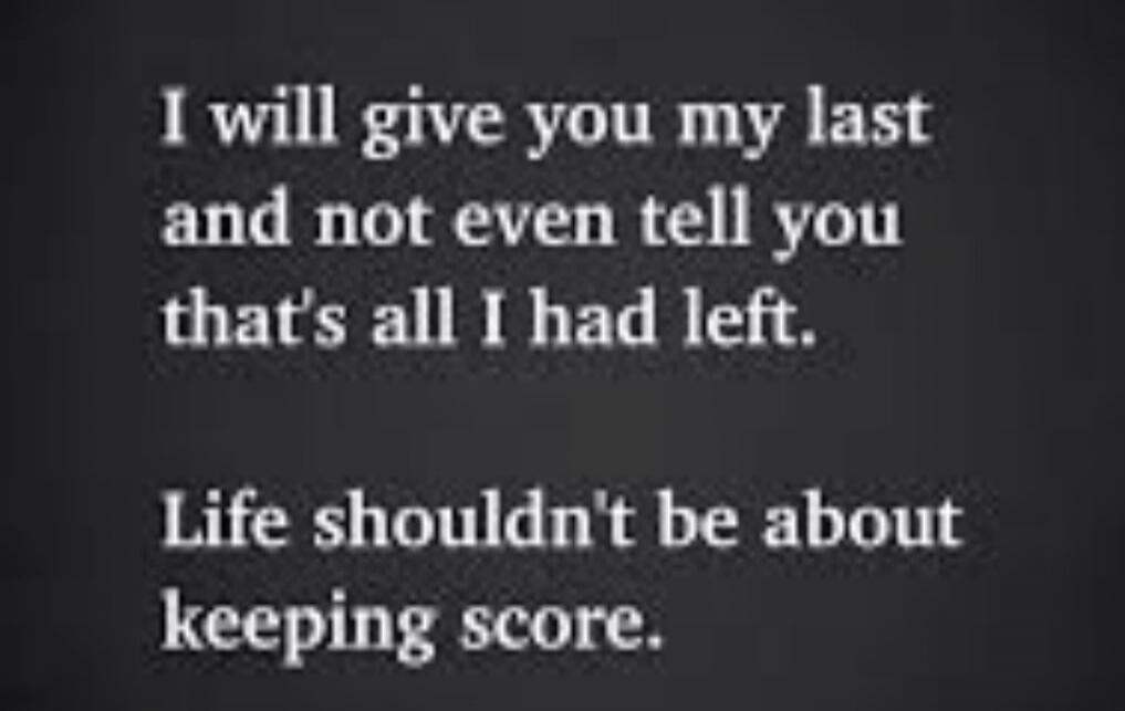 I will give you my last and not even tell you that's all I had left. Life shouldn't be about keeping score.