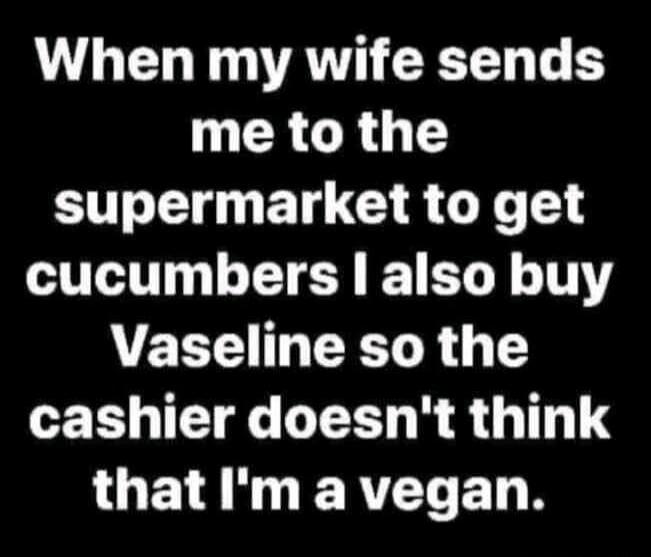 When my wife sends me to the supermarket to get cucumbers I also buy Vaseline so the cashier doesn't think that I'm a vegan.