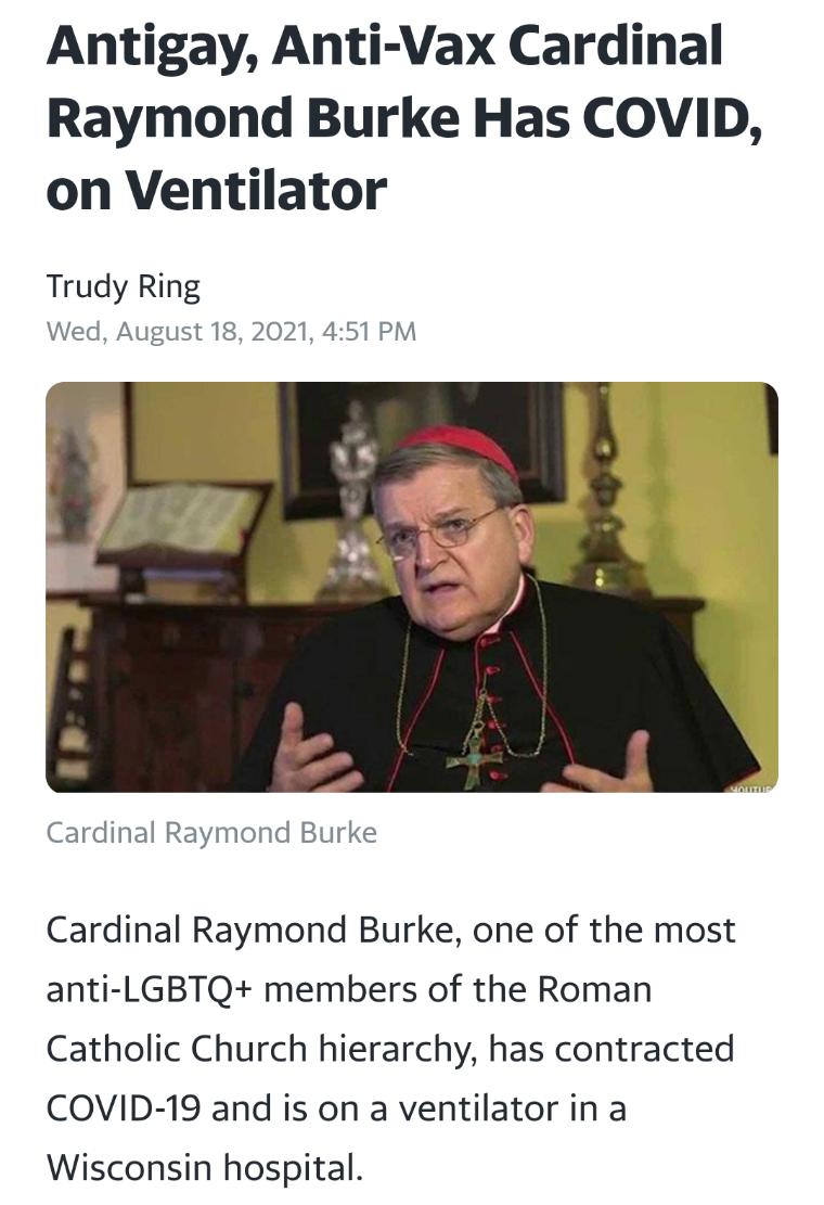 Antigay Anti Vax Cardinal Raymond Burke Has COVID on Ventilator Trudy Ring Wed August 18 2021 451 PM Cardinal Raymond Burke Cardinal Raymond Burke one of the most anti LGBTQ members of the Roman Catholic Church hierarchy has contracted COVID 19 and is on a ventilator in a Wisconsin hospital