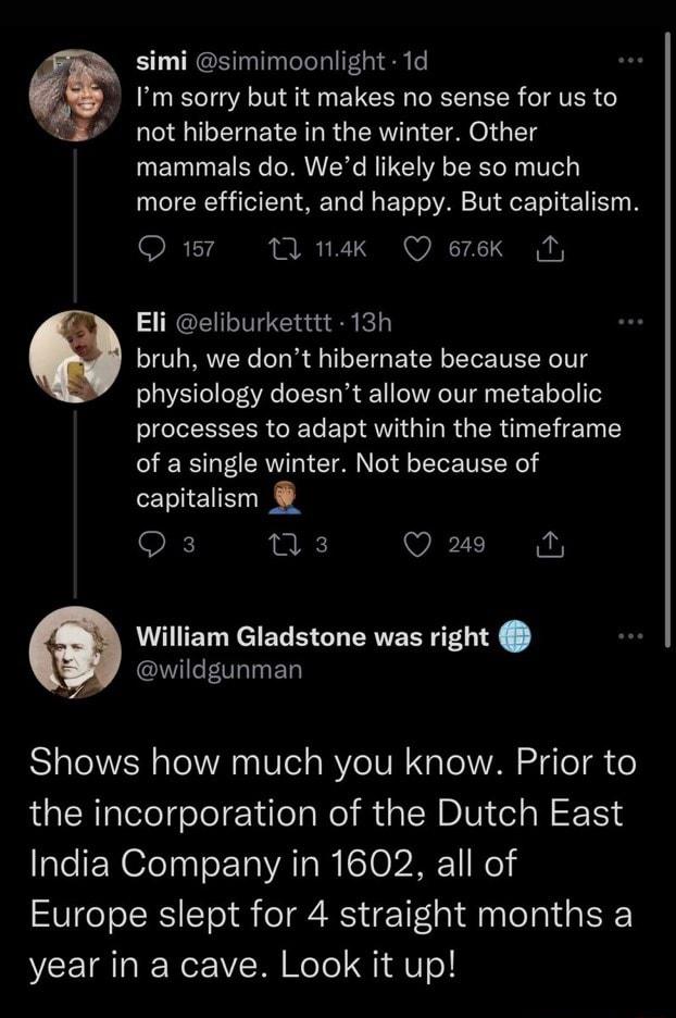 2 6 simi simimoonlight 1d Im sorry but it makes no sense for us to not hibernate in the winter Other mammals do Wed likely be so much more efficient and happy But capitalism 174 0 1nak Q erek Ty Eli eliburketttt 13h bruh we dont hibernate because our physiology doesnt allow our metabolic processes to adapt within the timeframe of a single winter Not because of capitalism Qs s Q 29 M William Gladst