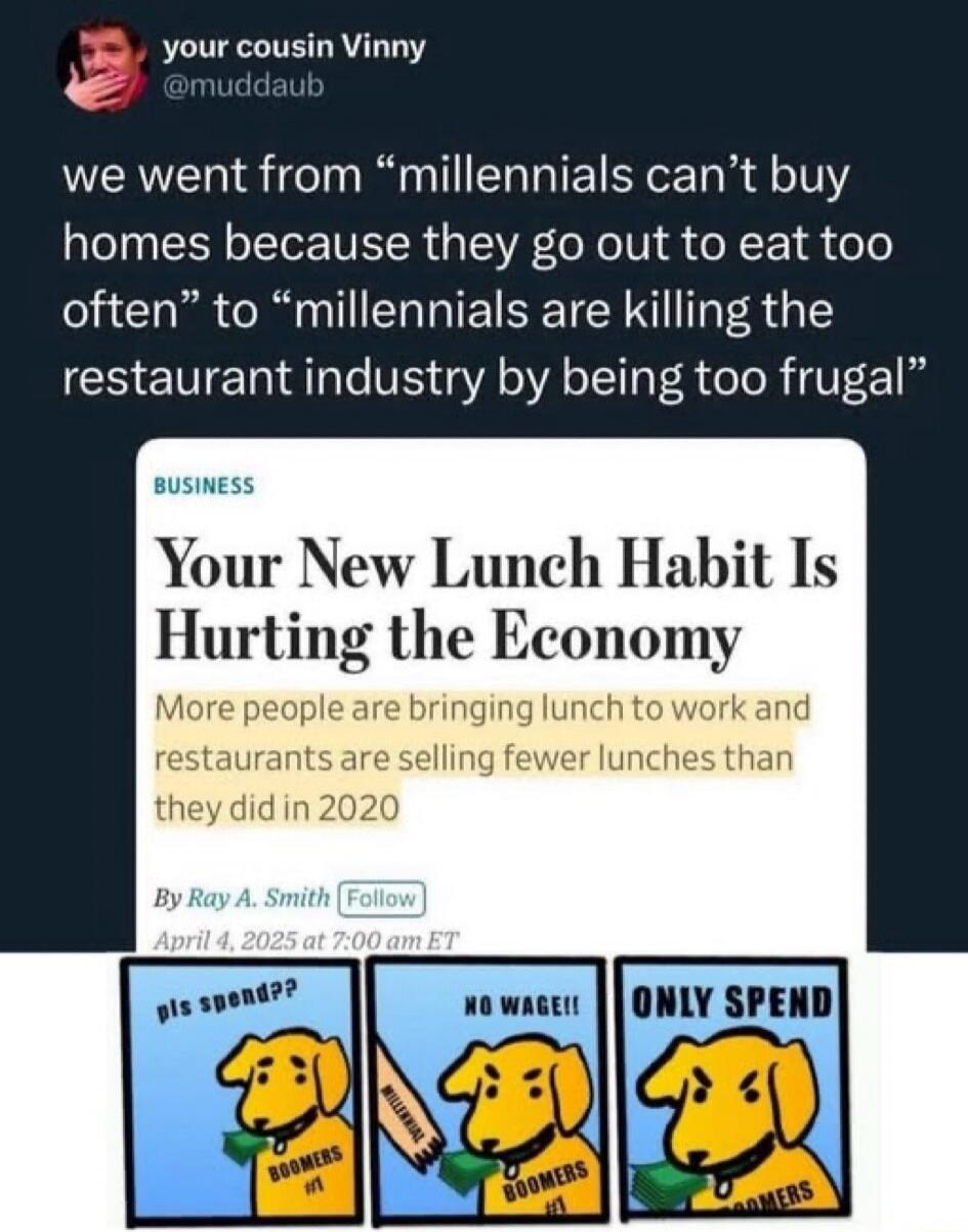 your cousin Vinny @muddaub we went from 'millennials can't buy homes because they go out to eat too often' to 'millennials are killing the restaurant industry by being too frugal' BUSINESS Your New Lunch Habit Is Hurting the Economy More people are bringing lunch to work and restaurants are selling fewer lunches than they did in 2020 By Ray A. Smit
