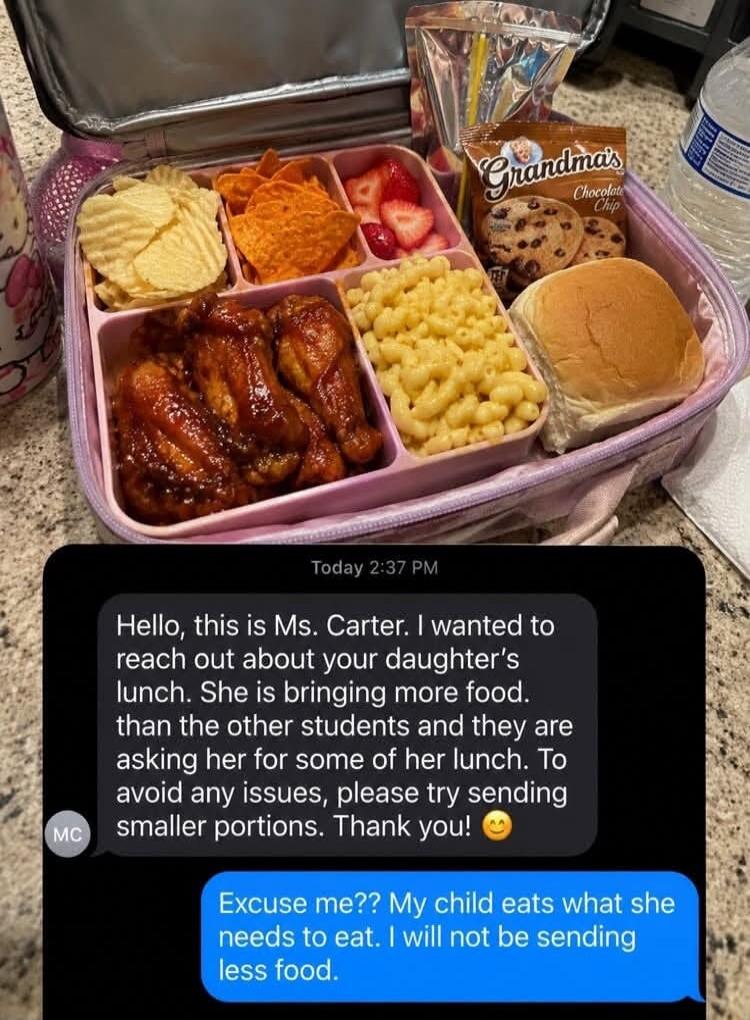 Hello, this is Ms. Carter. I wanted to reach out about your daughter's lunch. She is bringing more food than the other students and they are asking her for some of her lunch. To avoid any issues, please try sending smaller portions. Thank you! Excuse me?? My child eats what she needs to eat. I will not be sending less food.