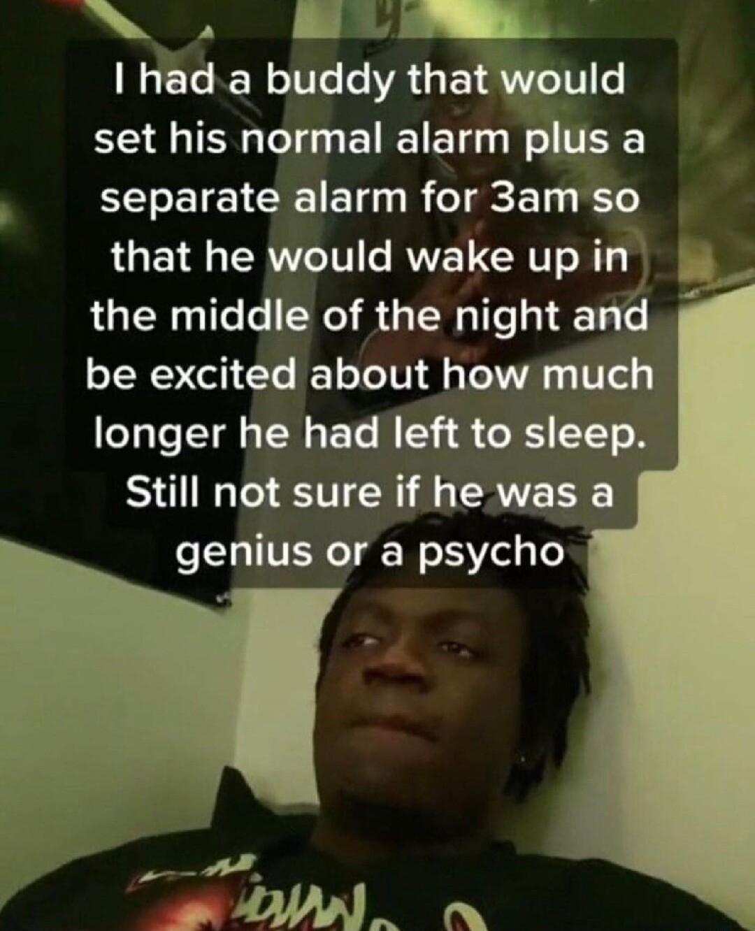 A had a buddy that would set his normal alarm plus a separate alarm for 3am so LT R T IV RV CRTT T B the middle of the night and be excited about how much longer he had left to sleep Still not sure if he was a genius or a psycho