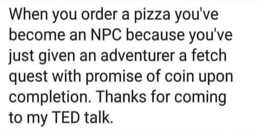 When you order a pizza youve become an NPC because youve just given an adventurer a fetch quest with promise of coin upon completion Thanks for coming to my TED talk