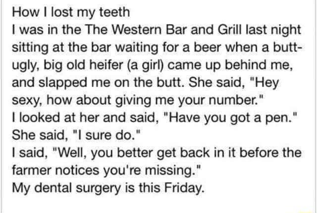 How lost my teeth I was in the The Western Bar and Girill last night sitting at the bar waiting for a beer when a butt ugly big old heifer a girl came up behind me and slapped me on the butt She said Hey sexy how about giving me your number I looked at her and said Have you got a pen She said I sure do said Well you better get back in it before the farmer notices youre missing My dental surgery is
