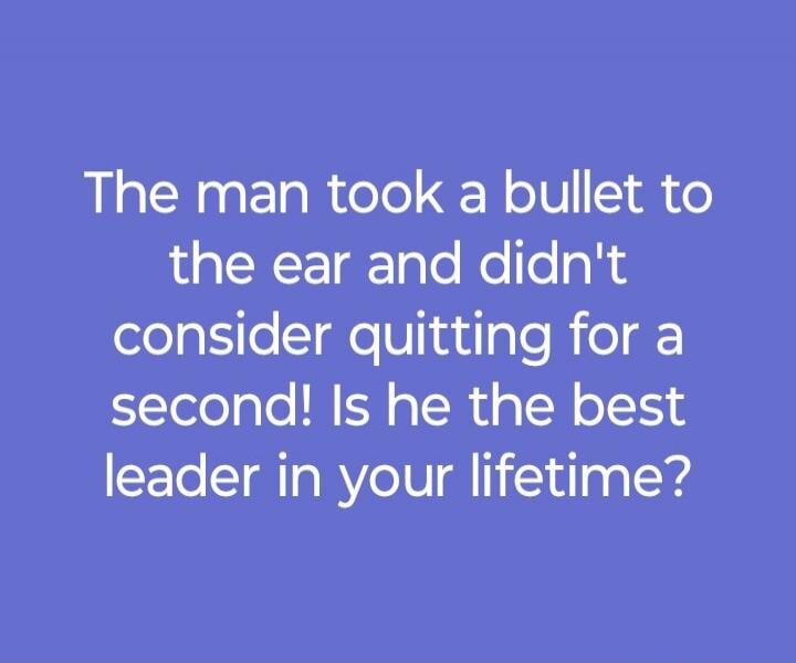 The man took a bullet to the ear and didn't consider quitting for a second! Is he the best leader in your lifetime?