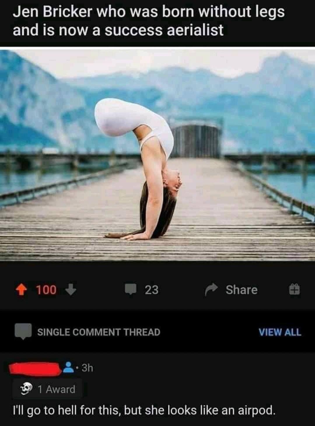 Jen Bricker who was born without legs ELLRER RIS LI ETR 4 100 X Share SINGLE COMMENT THREAD VIEW ALL D 1 Award Ill go to hell for this but she looks like an airpod Reply 4 40 e i