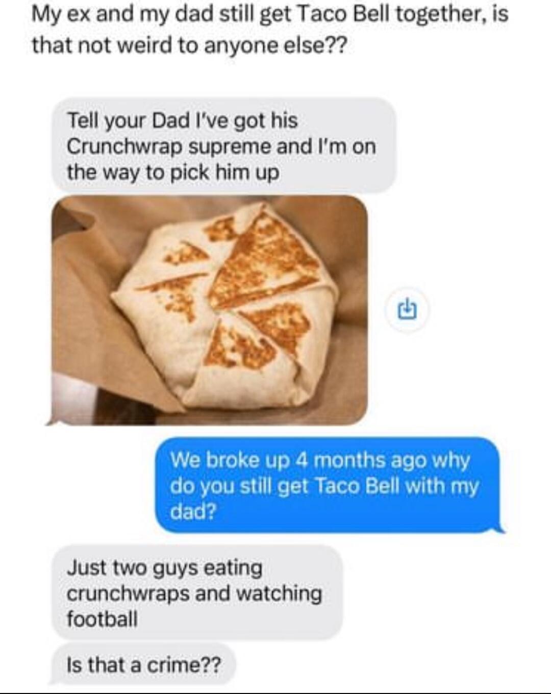 My ex and my dad still get Taco Bell together is that not weird to anyone else Tell your Dad Ive got his Crunchwrap supreme and Im on the way to pick him up Just two guys eating crunchwraps and watching football Is that a crime