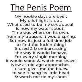 The Penis Poem My nookie days are over My pilot light is out What used to be my sex appeal is now my water spout Time was when on its own from my trousers it would spring But now its just a full time job to find the fuckin thing It used 2 b embarrassing the way it would behave For every single morning it would stand watch me shave Now as old age approaches it sure gives me the blues to see it hang