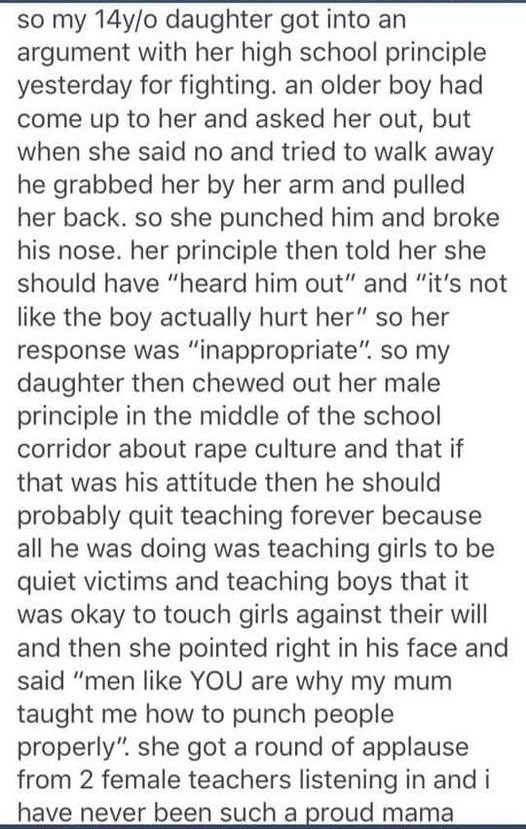 so my 14yo daughter got into an argument with her high school principle yesterday for fighting an older boy had come up to her and asked her out but when she said no and tried to walk away he grabbed her by her arm and pulled her back so she punched him and broke his nose her principle then told her she should have heard him out and its not like the boy actually hurt her so her response was inappr