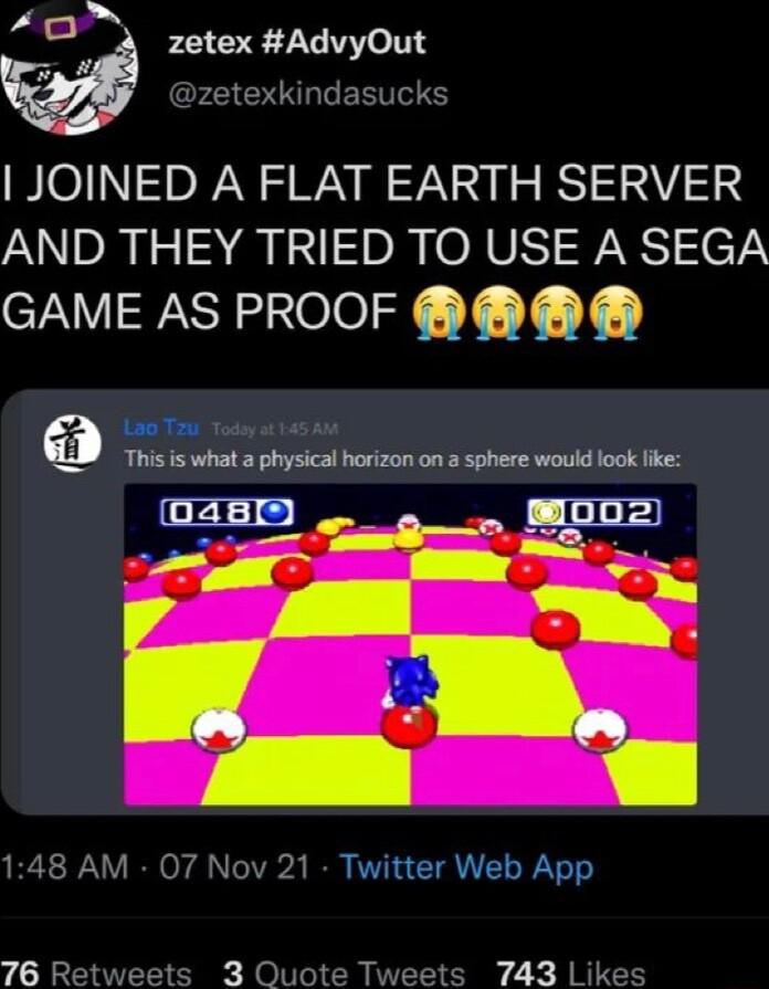 A D zetex AdvyOut g Dz ERVES JOINED A FLAT EARTH SERVER AND THEY TRIED TO USE A SEGA IWVIF el T Y Lo T Todey st 145 A0 W i is what a physical horizon on 3 sphere would look fike 148 AM 07 Nov 21 Twitter Web App 76 Re s 30 s 743 Likes
