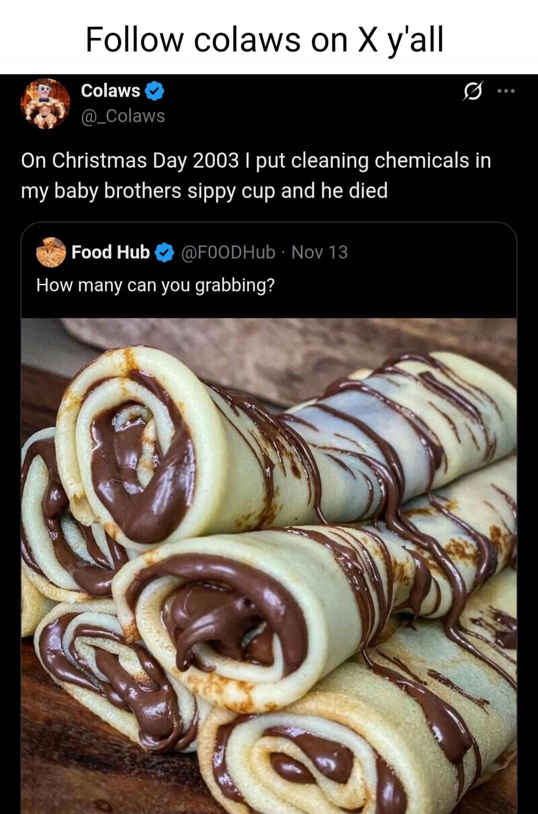 Follow colaws on X y'all

Colaws @_Colaws On Christmas Day 2003 I put cleaning chemicals in my baby brothers sippy cup and he died

Food Hub @FOODHub - Nov 13 How many can you grabbing?

[Image of rolled crepes with chocolate filling]
