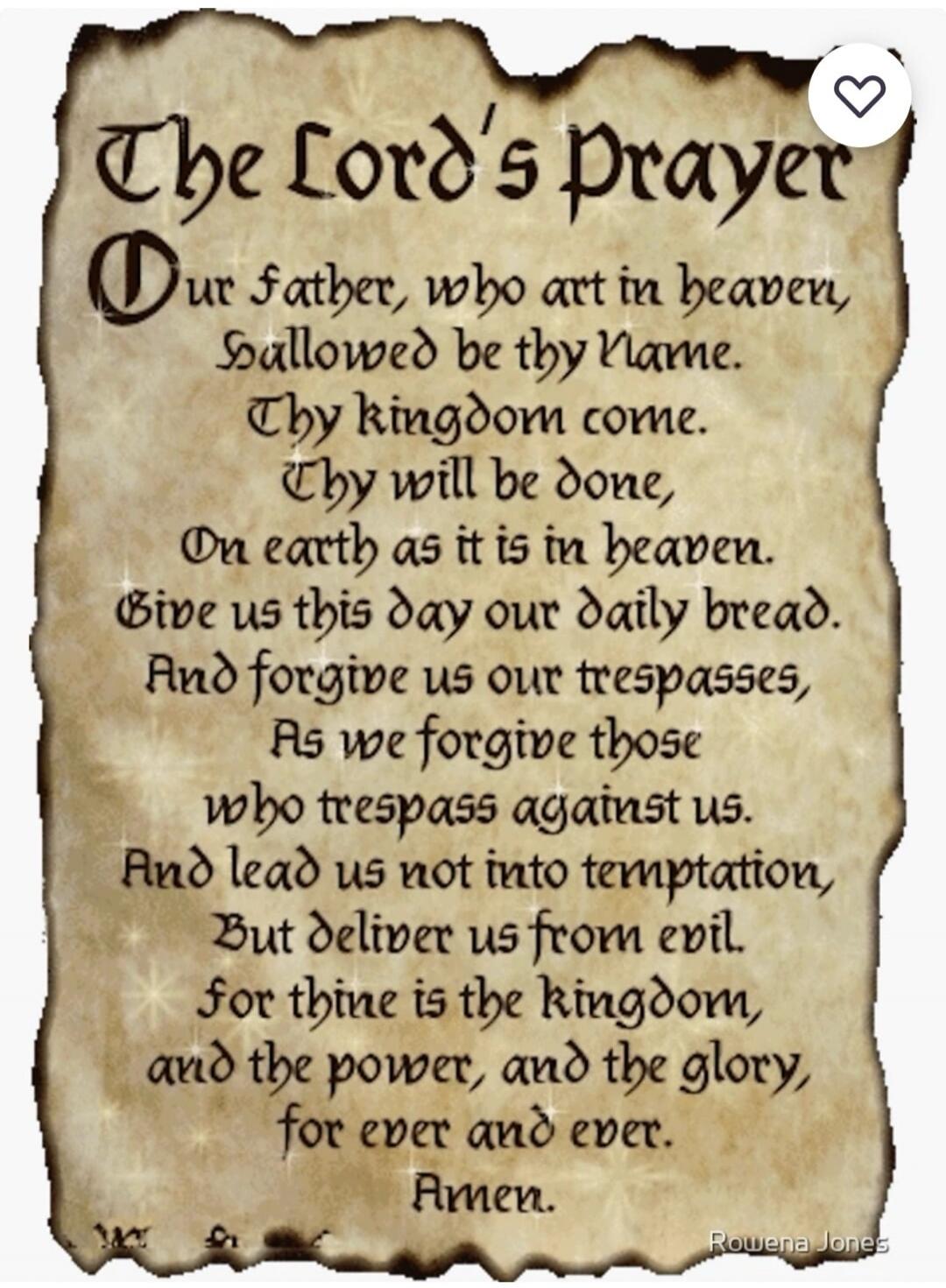The Lord's Prayer Our father, who art in heaven, Hallowed be thy Name. Thy kingdom come. Thy will be done, On earth as it is in heaven. Give us this day our daily bread. And forgive us our trespasses, As we forgive those who trespass against us. And lead us not into temptation, But deliver us from evil. For thine is the kingdom, and the power, and 