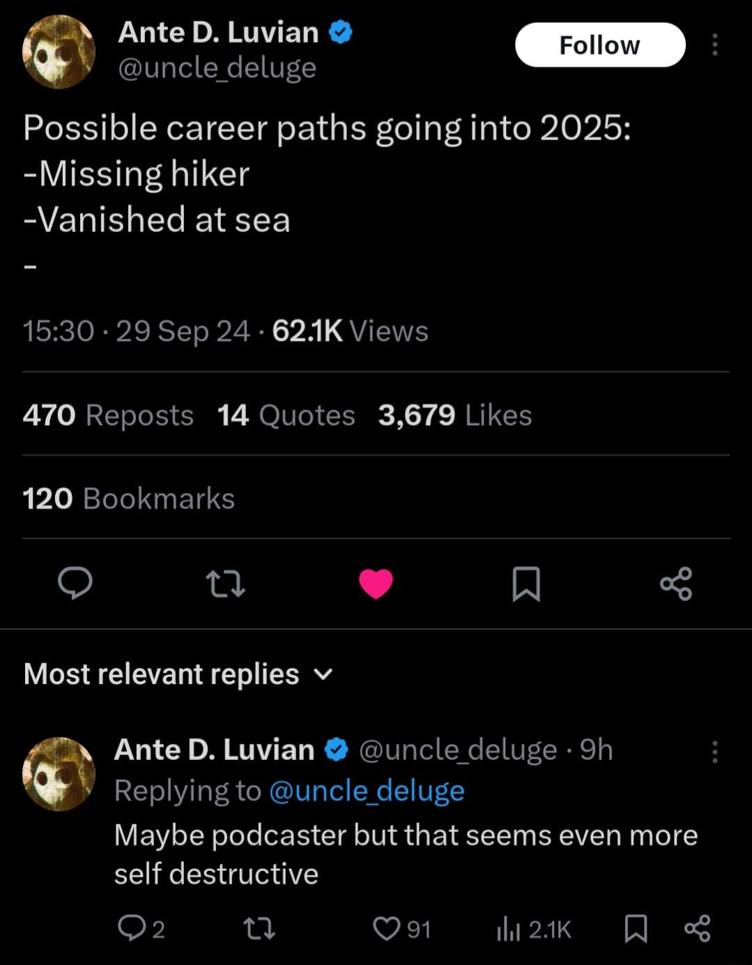 Ante D Luvian uncle deluge Possible career paths going into 2025 Missing hiker Vanished at sea 1530 29 Sep 24 621K Views 470 Reposts 14 Quotes 3679 Likes 120 Bookmarks L4 N Most relevant replies v Ante D Luvian uncle deluge 9h Replying to uncle deluge LUEVLEN LI R Gl G BEVEL T eI self destructive o n Qo1 2k