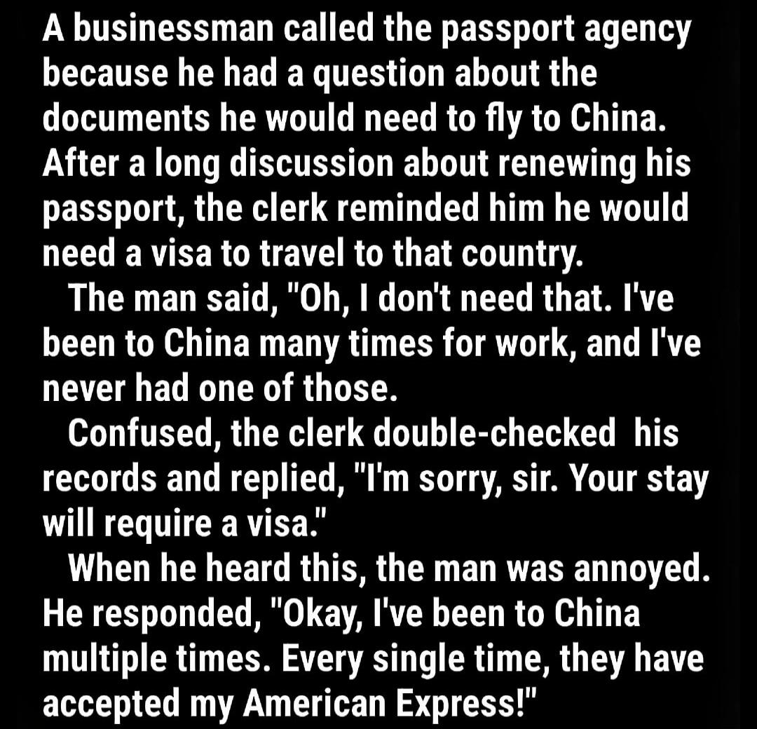 A business man called the passport agency because he had a question about the documents he would need to fly to China. After a long discussion about renewing his passport, the clerk reminded him he would need a visa to that country. The man said, 