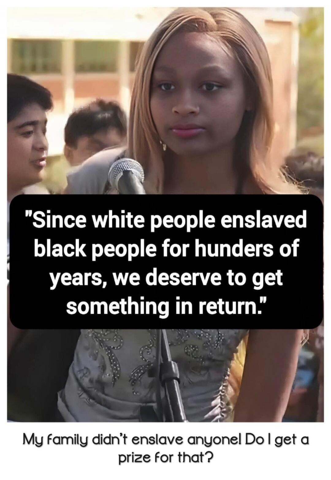 Since white people enslaved black people for hundreds of years, we deserve to get something in return. My family didn't enslave anyone! Do I get a prize for that?