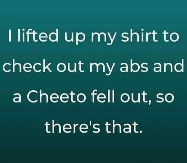 I lifted up my shirt to check out my abs and a Cheeto fell out, so there's that.