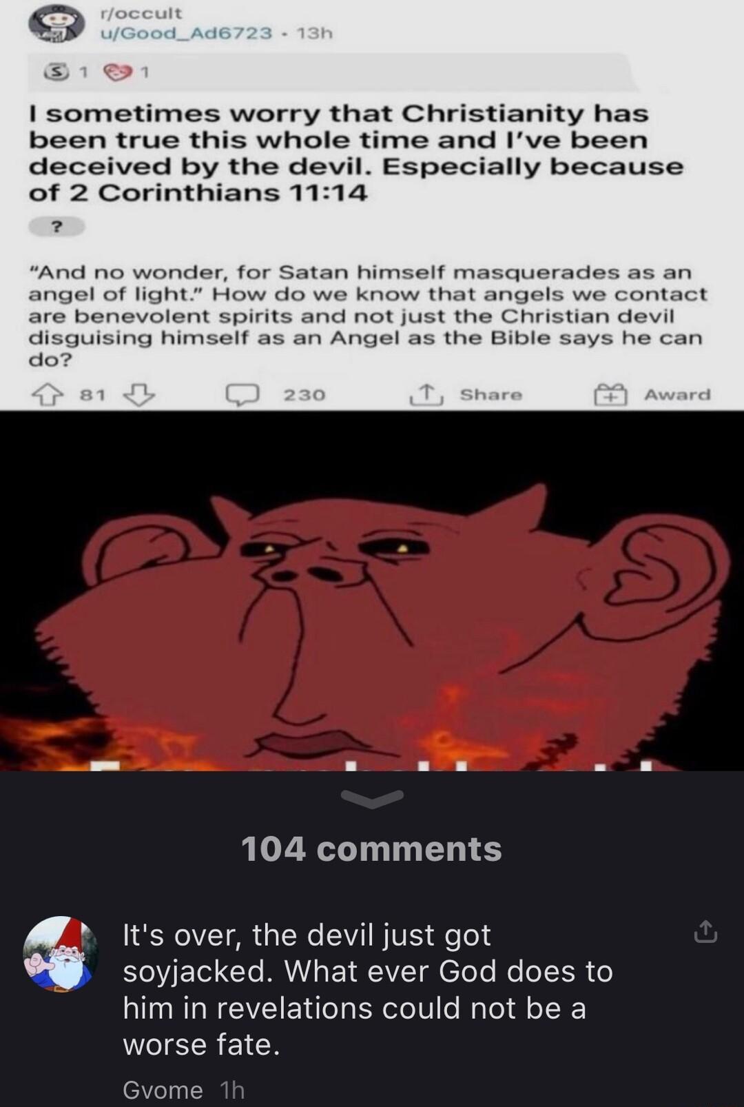 sometimes worry that Christianity has been true this whole time and Ive been deceived by the devil Especially because of 2 Corinthians 1114 2 And no wonder for Satan himself masquerades as an angel of light How do we know that angels we contact are benevolent spirits and not just the Christian devil disguising himself as an Angel as the Bible do 104 comments ENCI718 LR IV BIVE dfefed soyjacked Wha