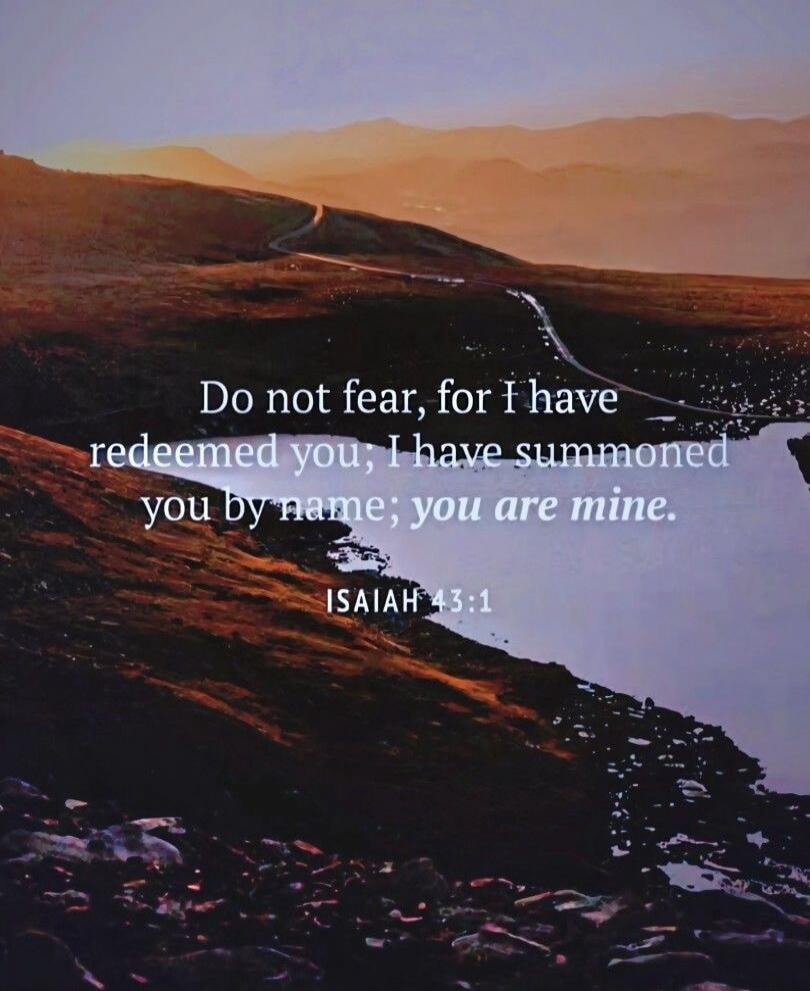Do not fear, for I have redeemed you; I have summoned you by name; you are mine. ISAIAH 43:1