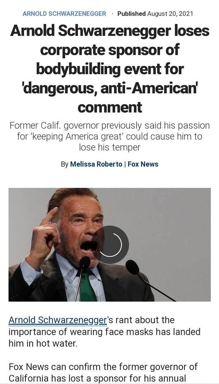 ARNOLD SCHWARZENEGGER Published August 20 2021 Amold Schwarzenegger loses corporate sponsor of bodybuilding event for dangerous anti American comment Former Calif governor previously said his passion for keeping America great could cause him to lose his temper By Melissa Roberto Fox News Arnold Schwarzeneggers rant about the importance of wearing face masks has landed him in hot water Fox News can