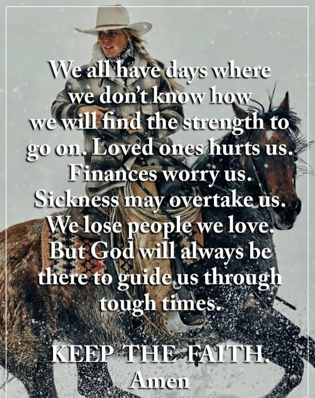 We all have days where we don't know how we will find the strength to go on. Loved ones hurts us. Finances worry us. Sickness may overtake us. We lose people we love. But God will always be there to guide us through tough times. KEEP THE FAITH. Amen