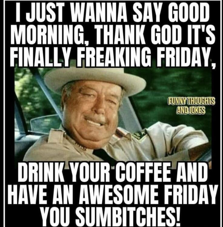 I JUST WANNA SAY GOOD MORNING, THANK GOD IT'S FINALLY FREAKING FRIDAY, DRINK YOUR COFFEE AND HAVE AN AWESOME FRIDAY YOU SUMBITCHES! FUNNY THOUGHTS AND JOKES