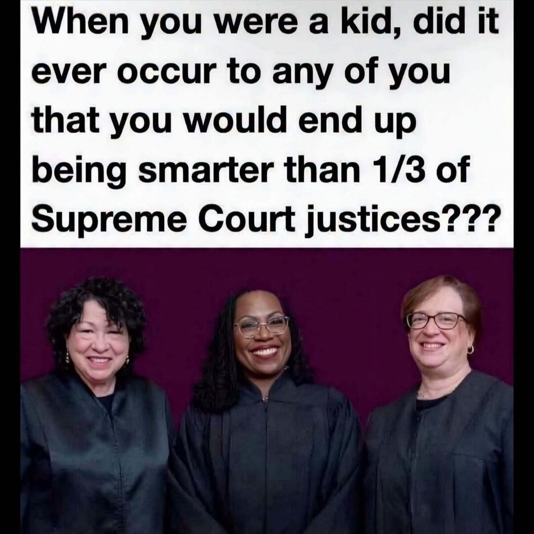 When you were a kid, did it ever occur to any of you that you would end up being smarter than 1/3 of Supreme Court justices???