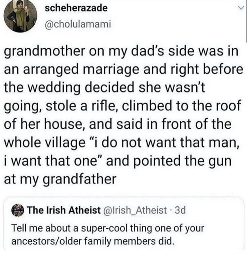 scheherazade cholulamami grandmother on my dads side was in an arranged marriage and right before the wedding decided she wasnt going stole arifle climbed to the roof of her house and said in front of the whole village i do not want that man i want that one and pointed the gun at my grandfather The Irish Atheist Irish_Atheist 3d Tell me about a super cool thing one of your ancestorsolder family me