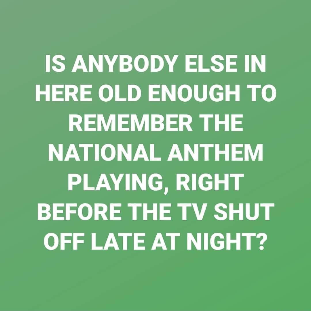 IS ANYBODY ELSE IN HERE OLD ENOUGH TO REMEMBER THE NATIONAL ANTHEM PLAYING RIGHT BEFORE THE TV SHUT OFF LATE AT NIGHT