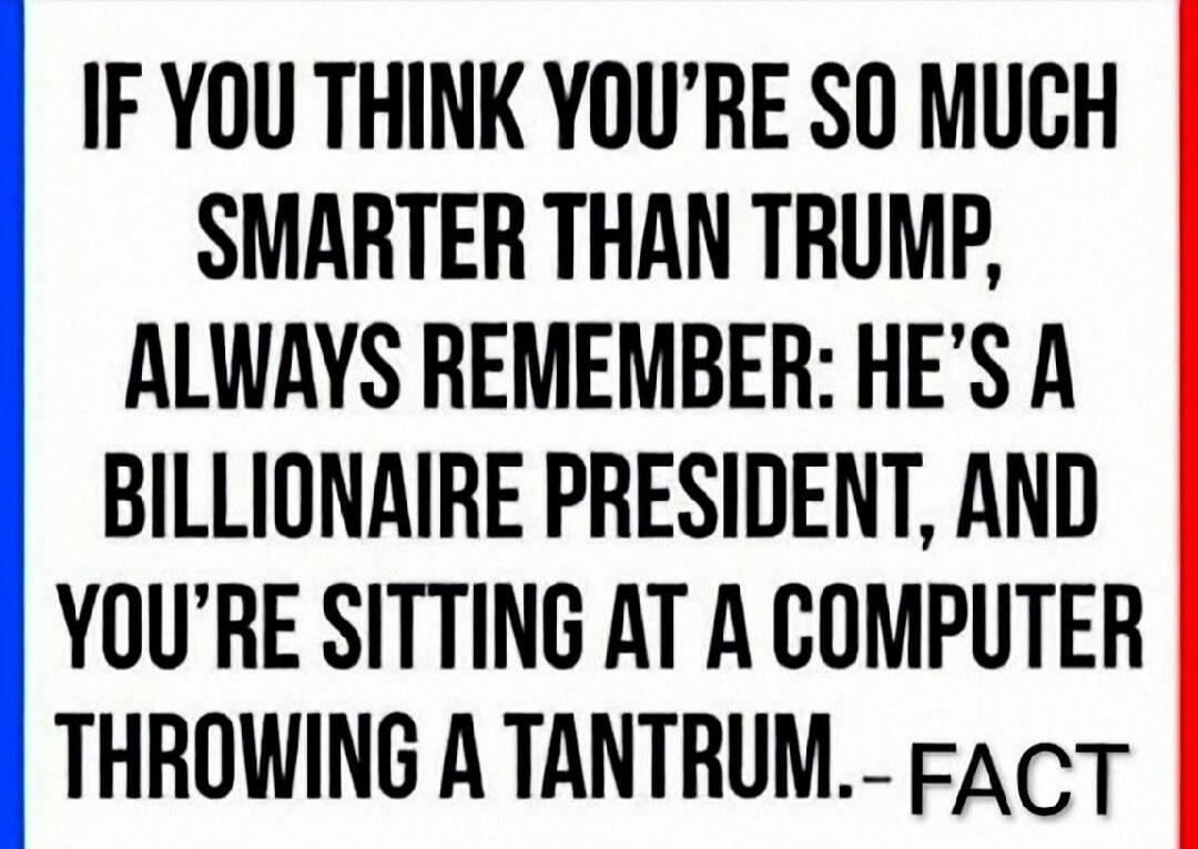 IF YOU THINK YOU'RE SO MUCH SMARTER THAN TRUMP, ALWAYS REMEMBER: HE'S A BILLIONAIRE PRESIDENT, AND YOU'RE SITTING AT A COMPUTER THROWING A TANTRUM.-- FACT