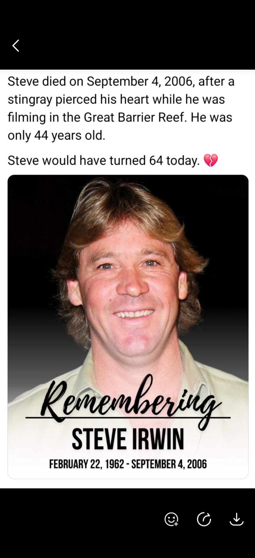 Steve died on September 4, 2006, after a stingray pierced his heart while he was filming in the Great Barrier Reef. He was only 44 years old. Steve would have turned 64 today. Remembering Steve Irwin. February 22, 1962 - September 4, 2006.