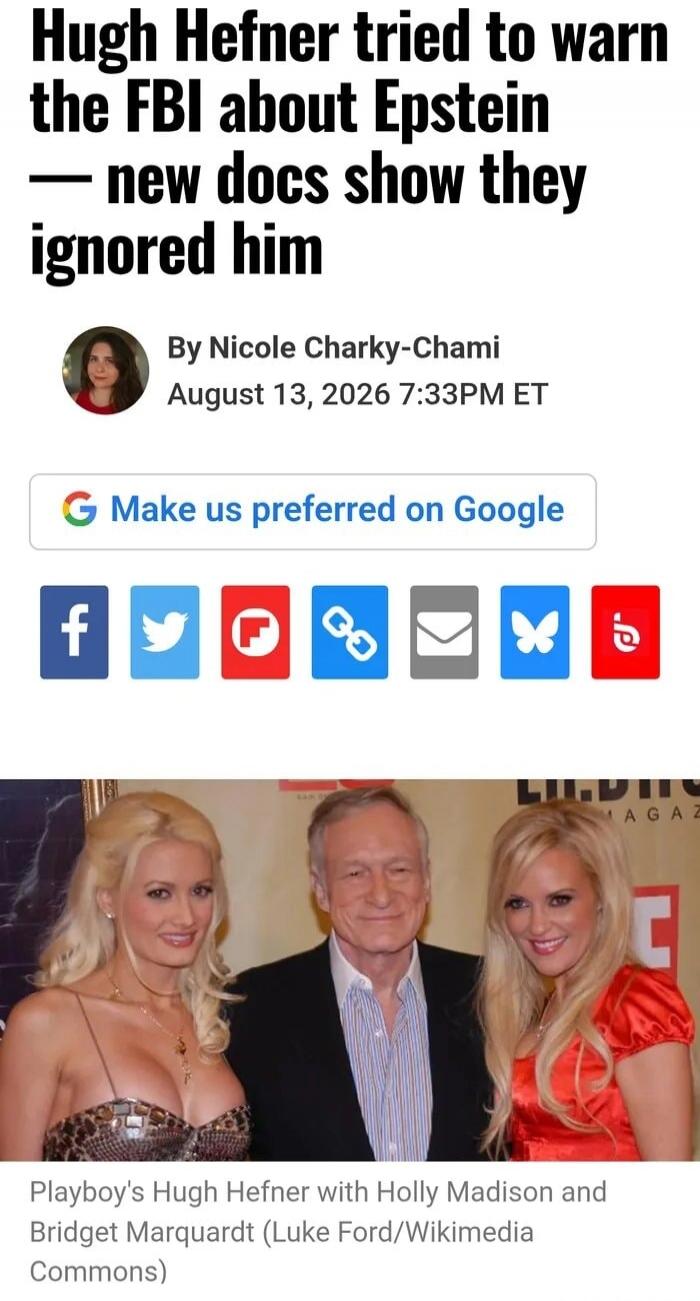 Hugh Hefner tried to warn the FBI about Epstein — new docs show they ignored him By Nicole Charky-Chami August 13, 2026 7:33PM ET Make us preferred on Google Playboy's Hugh Hefner with Holly Madison and Bridget Marquardt (Luke Ford/Wikimedia Commons)