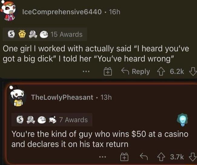 Q IceComprehensive6440 16h B 5 vars One girl worked with actually said I heard youve got a big dick told her Youve heard wrong S Reply 62k D TheLowlyPheasant 13h B8em s Youre the kind of guy who wins 50 at a casino and declares it on his tax return B a 3xd