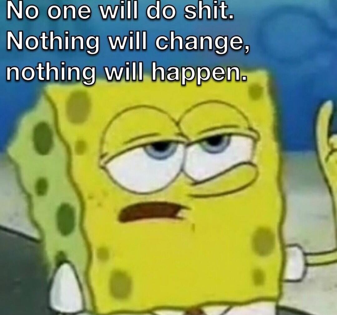 No one will do shit. Nothing will change, nothing will happen.