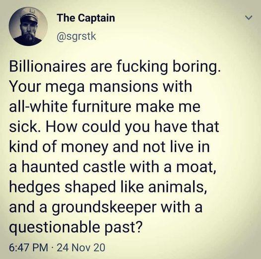 The Captain sgrstk Billionaires are fucking boring Your mega mansions with all white furniture make me sick How could you have that kind of money and not live in a haunted castle with a moat hedges shaped like animals and a groundskeeper with a questionable past 647 PM 24 Nov 20