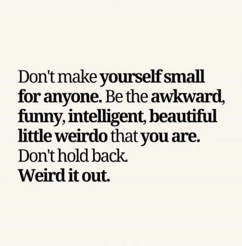 Don't make yourself small for anyone. Be the awkward, funny, intelligent, beautiful little weirdo that you are. Don't hold back. Weird it out.