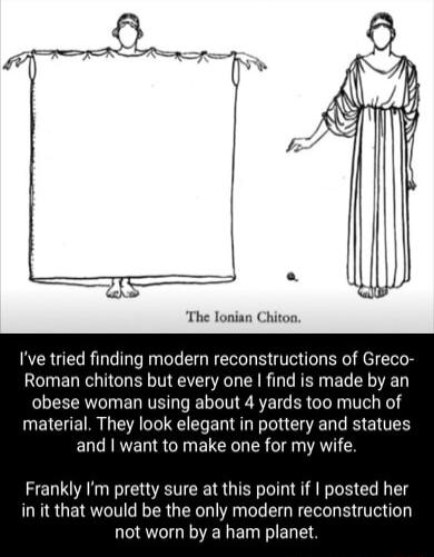The lonian Chiton Ive tried finding modern reconstructions of Greco Roman chitons but every one find is made by an R T ED TR L R T ER I TTeL Ko material They look elegant in pottery and statues and want to make one for my wife Frankly Im pretty sure at this point if posted her in it that would be the only modern reconstruction LESGEIELET I EL LS