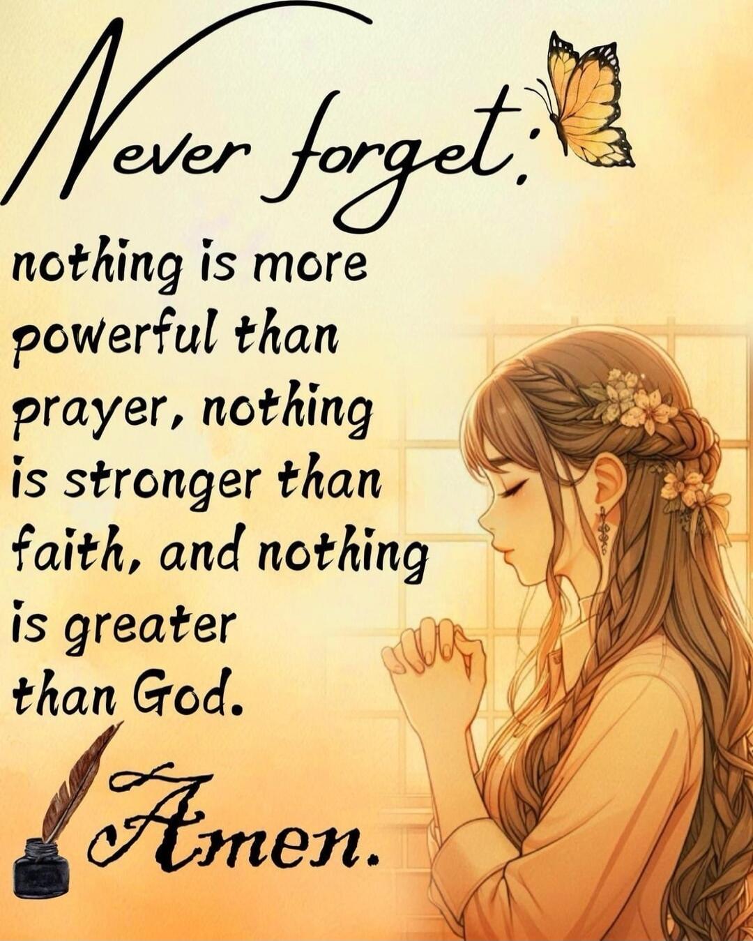 Never forget, nothing is more powerful than prayer, nothing is stronger than faith, and nothing is greater than God. Amen.