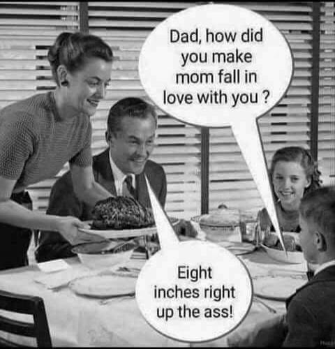 Dad, how did you make mom fall in love with you? Eight inches right up the ass!