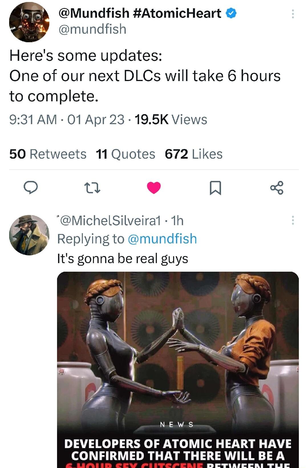 Mundfish AtomicHeart mundfish Heres some updates One of our next DLCs will take 6 hours to complete 931 AM 01 Apr 23 195K Views 50 Retweets 11Quotes 672 Likes o Q MichelSilveiral 1h Replying to mundfish Its gonna be real guys NEWS DEVELOPERS OF ATOMIC HEART HAVE CONFIRMED THAT THERE WILL BE A