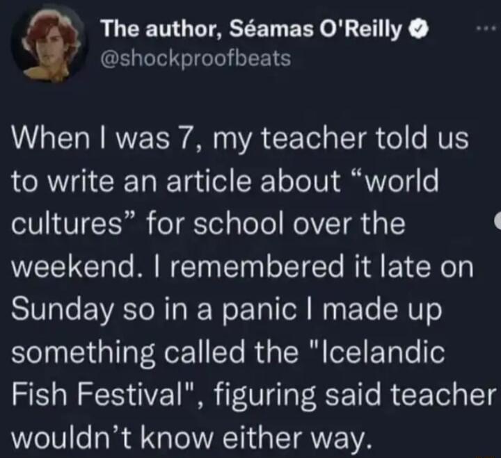 g The author Samas OReilly 7 shockproofbeats LI N RV TR VA CCETel g LT o e MU to write an article about world T8 V TR o T Yol ToTo NOV TR U 1 weekend remembered it late on Sunday so in a panic made up something called the Icelandic Fish Festival figuring said teacher wouldnt know either way