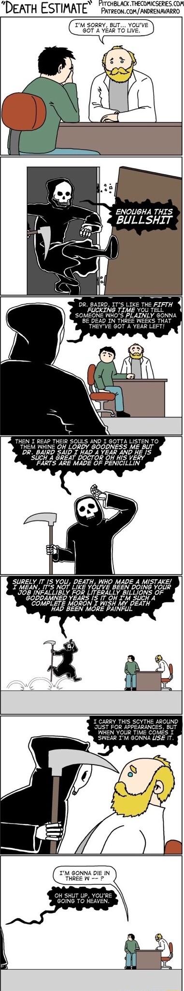 DEATH ESTIMATE Prrveonconmorenaazco IM SORRY BUT YOUVE GOT A YEAR TO LIVE ENOLIGHA THIS BULLSHIT DR BAIRD ITS LIKE THE FIFTH FUCKING TIME YOU TELL MEONE WH ONNA BE DEAD IN TH THEYVE GOT A I REAP THEIR SOLLS AND I GOTTA LISTEN TO THEM WHINE OH LORDY GOODNESS ME BUT DR BAIRD SAID T HAD A YEAR AND HE IS SUCH A GREAT DOCTOR OH HIS VERY FARTS ARE MADE OF PENICILLIN SURELY IT IS YOU DEATH WHO MADE A MIS