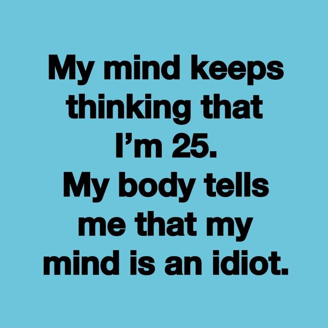 My mind keeps thinking that Im 25 My body tells me that my mind is an idiot