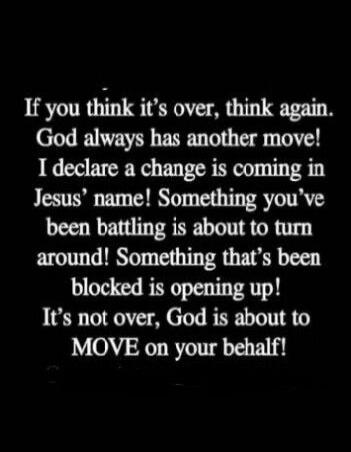 If you think it’s over, think again. God always has another move! I declare a change is coming in Jesus’ name! Something you’ve been battling is about to turn around! Something that’s been blocked is opening up! It’s not over, God is about to MOVE on your behalf!